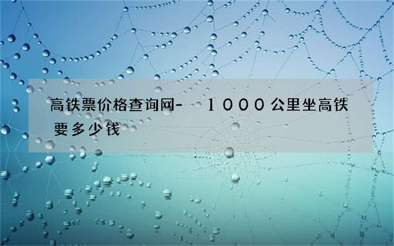 高铁票价格查询网 - 1000公里坐高铁要多少钱